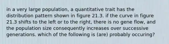 in a very large population, a quantitative trait has the distribution pattern shown in figure 21.3. if the curve in figure 21.3 shifts to the left or to the right, there is no gene flow, and the population size consequently increases over successive generations. which of the following is (are) probably occuring?