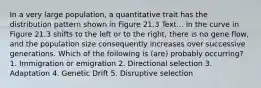 In a very large population, a quantitative trait has the distribution pattern shown in Figure 21.3 Text... In the curve in Figure 21.3 shifts to the left or to the right, there is no gene flow, and the population size consequently increases over successive generations. Which of the following is (are) probably occurring? 1. Immigration or emigration 2. Directional selection 3. Adaptation 4. Genetic Drift 5. Disruptive selection