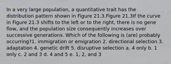 In a very large population, a quantitative trait has the distribution pattern shown in Figure 21.3.Figure 21.3If the curve in Figure 21.3 shifts to the left or to the right, there is no gene flow, and the population size consequently increases over successive generations. Which of the following is (are) probably occurring?1. immigration or emigration 2. directional selection 3. adaptation 4. genetic drift 5. disruptive selection a. 4 only b. 1 only c. 2 and 3 d. 4 and 5 e. 1, 2, and 3