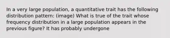 In a very large population, a quantitative trait has the following distribution pattern: (image) What is true of the trait whose frequency distribution in a large population appears in the previous figure? It has probably undergone