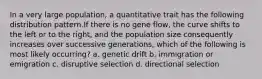 In a very large population, a quantitative trait has the following distribution pattern.If there is no gene flow, the curve shifts to the left or to the right, and the population size consequently increases over successive generations, which of the following is most likely occurring? a. genetic drift b. immigration or emigration c. disruptive selection d. directional selection