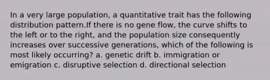 In a very large population, a quantitative trait has the following distribution pattern.If there is no gene flow, the curve shifts to the left or to the right, and the population size consequently increases over successive generations, which of the following is most likely occurring? a. genetic drift b. immigration or emigration c. disruptive selection d. directional selection