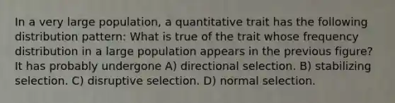 In a very large population, a quantitative trait has the following distribution pattern: What is true of the trait whose frequency distribution in a large population appears in the previous figure? It has probably undergone A) directional selection. B) stabilizing selection. C) disruptive selection. D) normal selection.