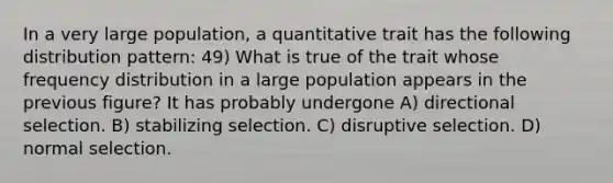 In a very large population, a quantitative trait has the following distribution pattern: 49) What is true of the trait whose <a href='https://www.questionai.com/knowledge/kBageYpRHz-frequency-distribution' class='anchor-knowledge'>frequency distribution</a> in a large population appears in the previous figure? It has probably undergone A) directional selection. B) stabilizing selection. C) disruptive selection. D) normal selection.