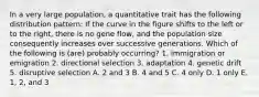 In a very large population, a quantitative trait has the following distribution pattern: If the curve in the figure shifts to the left or to the right, there is no gene flow, and the population size consequently increases over successive generations. Which of the following is (are) probably occurring? 1. immigration or emigration 2. directional selection 3. adaptation 4. genetic drift 5. disruptive selection A. 2 and 3 B. 4 and 5 C. 4 only D. 1 only E. 1, 2, and 3