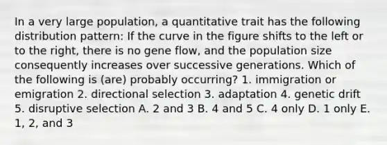 In a very large population, a quantitative trait has the following distribution pattern: If the curve in the figure shifts to the left or to the right, there is no gene flow, and the population size consequently increases over successive generations. Which of the following is (are) probably occurring? 1. immigration or emigration 2. directional selection 3. adaptation 4. genetic drift 5. disruptive selection A. 2 and 3 B. 4 and 5 C. 4 only D. 1 only E. 1, 2, and 3