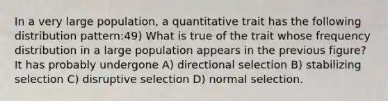 In a very large population, a quantitative trait has the following distribution pattern:49) What is true of the trait whose <a href='https://www.questionai.com/knowledge/kBageYpRHz-frequency-distribution' class='anchor-knowledge'>frequency distribution</a> in a large population appears in the previous figure? It has probably undergone A) directional selection B) stabilizing selection C) disruptive selection D) normal selection.