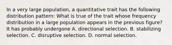 In a very large population, a quantitative trait has the following distribution pattern: What is true of the trait whose frequency distribution in a large population appears in the previous figure? It has probably undergone A. directional selection. B. stabilizing selection. C. disruptive selection. D. normal selection.