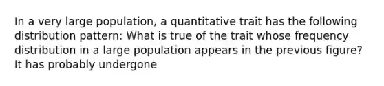 In a very large population, a quantitative trait has the following distribution pattern: What is true of the trait whose frequency distribution in a large population appears in the previous figure? It has probably undergone