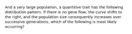 And a very large population, a quantitive trait has the following distribution pattern. If there is no gene flow, the curve shifts to the right, and the population size consequently increases over successive generations, which of the following is most likely occurring?