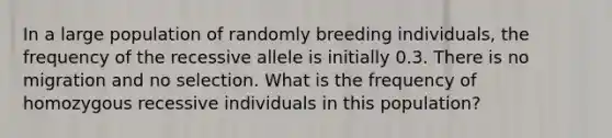 In a large population of randomly breeding individuals, the frequency of the recessive allele is initially 0.3. There is no migration and no selection. What is the frequency of homozygous recessive individuals in this population?