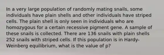 In a very large population of randomly mating snails, some individuals have plain shells and other individuals have striped cells. The plain shell is only seen in individuals who are homozygous for a certain recessive pigment gene. A sample of these snails is collected. There are 136 snails with plain shells 252 snails with striped cells. If this population is in Hardy-Weinberg equilibrium, what is the value of p?