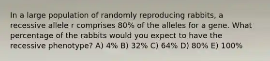 In a large population of randomly reproducing rabbits, a recessive allele r comprises 80% of the alleles for a gene. What percentage of the rabbits would you expect to have the recessive phenotype? A) 4% B) 32% C) 64% D) 80% E) 100%