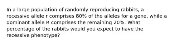 In a large population of randomly reproducing rabbits, a recessive allele r comprises 80% of the alleles for a gene, while a dominant allele R comprises the remaining 20%. What percentage of the rabbits would you expect to have the recessive phenotype?