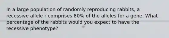 In a large population of randomly reproducing rabbits, a recessive allele r comprises 80% of the alleles for a gene. What percentage of the rabbits would you expect to have the recessive phenotype?