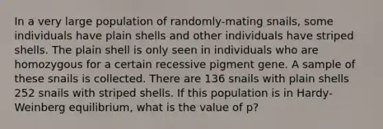 In a very large population of randomly-mating snails, some individuals have plain shells and other individuals have striped shells. The plain shell is only seen in individuals who are homozygous for a certain recessive pigment gene. A sample of these snails is collected. There are 136 snails with plain shells 252 snails with striped shells. If this population is in Hardy-Weinberg equilibrium, what is the value of p?