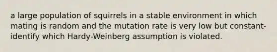 a large population of squirrels in a stable environment in which mating is random and the mutation rate is very low but constant- identify which Hardy-Weinberg assumption is violated.