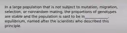 In a large population that is not subject to mutation, migration, selection, or nonrandom mating, the proportions of genotypes are stable and the population is said to be in_____________. equilibrium, named after the scientists who described this principle.