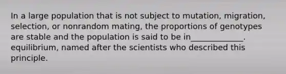 In a large population that is not subject to mutation, migration, selection, or nonrandom mating, the proportions of genotypes are stable and the population is said to be in_____________. equilibrium, named after the scientists who described this principle.