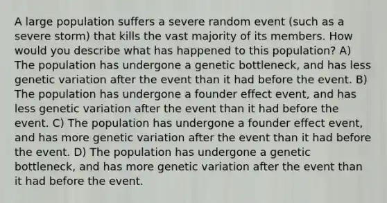 A large population suffers a severe random event (such as a severe storm) that kills the vast majority of its members. How would you describe what has happened to this population? A) The population has undergone a genetic bottleneck, and has less genetic variation after the event than it had before the event. B) The population has undergone a founder effect event, and has less genetic variation after the event than it had before the event. C) The population has undergone a founder effect event, and has more genetic variation after the event than it had before the event. D) The population has undergone a genetic bottleneck, and has more genetic variation after the event than it had before the event.