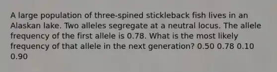 A large population of three-spined stickleback fish lives in an Alaskan lake. Two alleles segregate at a neutral locus. The allele frequency of the first allele is 0.78. What is the most likely frequency of that allele in the next generation? 0.50 0.78 0.10 0.90