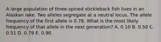 A large population of three-spined stickleback fish lives in an Alaskan lake. Two alleles segregate at a neutral locus. The allele frequency of the first allele is 0.78. What is the most likely frequency of that allele in the next generation? A. 0.10 B. 0.50 C. 0.51 D. 0.79 E. 0.90