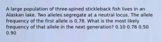 A large population of three-spined stickleback fish lives in an Alaskan lake. Two alleles segregate at a neutral locus. The allele frequency of the first allele is 0.78. What is the most likely frequency of that allele in the next generation? 0.10 0.78 0.50 0.90