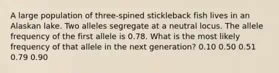 A large population of three-spined stickleback fish lives in an Alaskan lake. Two alleles segregate at a neutral locus. The allele frequency of the first allele is 0.78. What is the most likely frequency of that allele in the next generation? 0.10 0.50 0.51 0.79 0.90