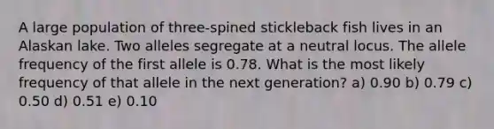 A large population of three-spined stickleback fish lives in an Alaskan lake. Two alleles segregate at a neutral locus. The allele frequency of the first allele is 0.78. What is the most likely frequency of that allele in the next generation? a) 0.90 b) 0.79 c) 0.50 d) 0.51 e) 0.10