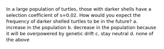 In a large population of turtles, those with darker shells have a selection coefficient of s=0.02. How would you expect the frequency of darker shelled turtles to be in the future? a. increase in the population b. decrease in the population because it will be overpowered by genetic drift c. stay neutral d. none of the above