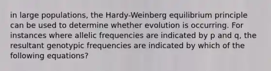 in large populations, the Hardy-Weinberg equilibrium principle can be used to determine whether evolution is occurring. For instances where allelic frequencies are indicated by p and q, the resultant genotypic frequencies are indicated by which of the following equations?