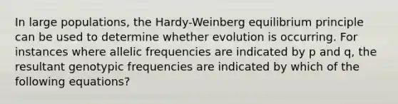 In large populations, the Hardy-Weinberg equilibrium principle can be used to determine whether evolution is occurring. For instances where allelic frequencies are indicated by p and q, the resultant genotypic frequencies are indicated by which of the following equations?