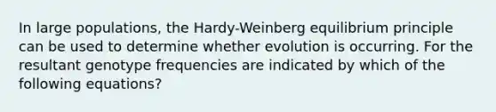 In large populations, the Hardy-Weinberg equilibrium principle can be used to determine whether evolution is occurring. For the resultant genotype frequencies are indicated by which of the following equations?