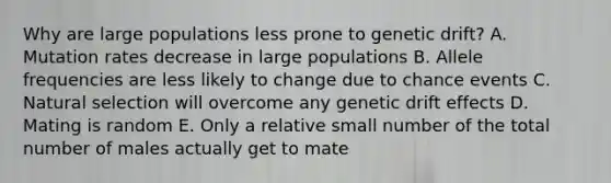 Why are large populations less prone to genetic drift? A. Mutation rates decrease in large populations B. Allele frequencies are less likely to change due to chance events C. Natural selection will overcome any genetic drift effects D. Mating is random E. Only a relative small number of the total number of males actually get to mate