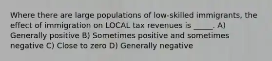 Where there are large populations of low-skilled immigrants, the effect of immigration on LOCAL tax revenues is _____. A) Generally positive B) Sometimes positive and sometimes negative C) Close to zero D) Generally negative