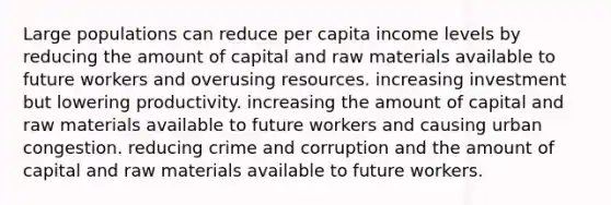 Large populations can reduce per capita income levels by reducing the amount of capital and raw materials available to future workers and overusing resources. increasing investment but lowering productivity. increasing the amount of capital and raw materials available to future workers and causing urban congestion. reducing crime and corruption and the amount of capital and raw materials available to future workers.