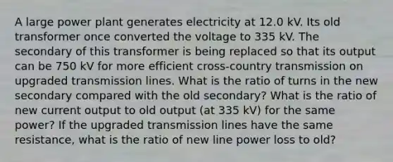 A large power plant generates electricity at 12.0 kV. Its old transformer once converted the voltage to 335 kV. The secondary of this transformer is being replaced so that its output can be 750 kV for more efficient cross-country transmission on upgraded transmission lines. What is the ratio of turns in the new secondary compared with the old secondary? What is the ratio of new current output to old output (at 335 kV) for the same power? If the upgraded transmission lines have the same resistance, what is the ratio of new line power loss to old?