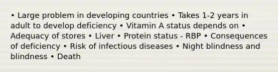 • Large problem in developing countries • Takes 1-2 years in adult to develop deficiency • Vitamin A status depends on • Adequacy of stores • Liver • Protein status - RBP • Consequences of deficiency • Risk of infectious diseases • Night blindness and blindness • Death