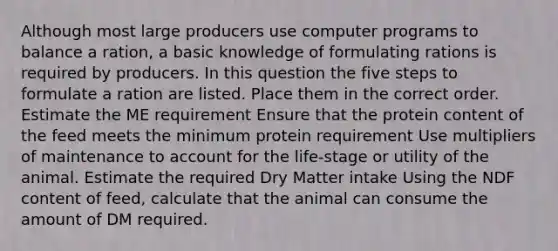 Although most large producers use computer programs to balance a ration, a basic knowledge of formulating rations is required by producers. In this question the five steps to formulate a ration are listed. Place them in the correct order. Estimate the ME requirement Ensure that the protein content of the feed meets the minimum protein requirement Use multipliers of maintenance to account for the life-stage or utility of the animal. Estimate the required Dry Matter intake Using the NDF content of feed, calculate that the animal can consume the amount of DM required.