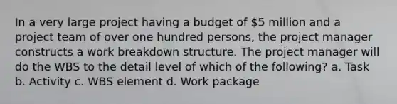 In a very large project having a budget of 5 million and a project team of over one hundred persons, the project manager constructs a work breakdown structure. The project manager will do the WBS to the detail level of which of the following? a. Task b. Activity c. WBS element d. Work package