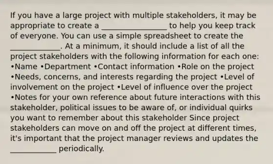 If you have a large project with multiple stakeholders, it may be appropriate to create a _________________ to help you keep track of everyone. You can use a simple spreadsheet to create the _____________. At a minimum, it should include a list of all the project stakeholders with the following information for each one: •Name •Department •Contact information •Role on the project •Needs, concerns, and interests regarding the project •Level of involvement on the project •Level of influence over the project •Notes for your own reference about future interactions with this stakeholder, political issues to be aware of, or individual quirks you want to remember about this stakeholder Since project stakeholders can move on and off the project at different times, it's important that the project manager reviews and updates the ____________ periodically.