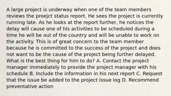 A large project is underway when one of the team members reviews the proejct status report. He sees the project is currently running late. As he looks at the report further, he notices the delay will cause one of his activities to be scheduled during a time he will be out of the country and will be unable to work on the activity. This is of great concern to the team member because he is committed to the success of the project and does not want to be the cause of the project being further delayed. What is the best thing for him to do? A. Contact the project manager immediately to provide the project manager with his schedule B. Include the information in his next report C. Request that the issue be added to the project issue log D. Recommend preventative action