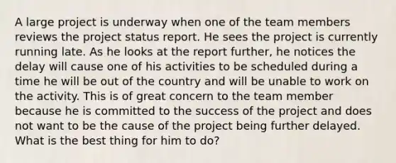 A large project is underway when one of the team members reviews the project status report. He sees the project is currently running late. As he looks at the report further, he notices the delay will cause one of his activities to be scheduled during a time he will be out of the country and will be unable to work on the activity. This is of great concern to the team member because he is committed to the success of the project and does not want to be the cause of the project being further delayed. What is the best thing for him to do?