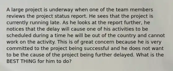 A large project is underway when one of the team members reviews the project status report. He sees that the project is currently running late. As he looks at the report further, he notices that the delay will cause one of his activities to be scheduled during a time he will be out of the country and cannot work on the activity. This is of great concern because he is very committed to the project being successful and he does not want to be the cause of the project being further delayed. What is the BEST THING for him to do?