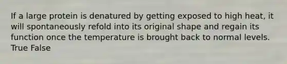 If a large protein is denatured by getting exposed to high heat, it will spontaneously refold into its original shape and regain its function once the temperature is brought back to normal levels. True False