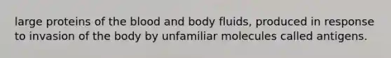 ​large proteins of the blood and body fluids, produced in response to invasion of the body by unfamiliar molecules called antigens.