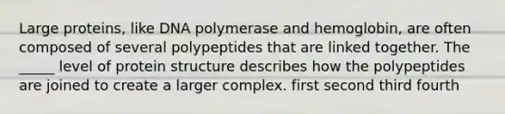 Large proteins, like DNA polymerase and hemoglobin, are often composed of several polypeptides that are linked together. The _____ level of protein structure describes how the polypeptides are joined to create a larger complex. first second third fourth