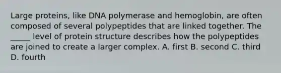 Large proteins, like DNA polymerase and hemoglobin, are often composed of several polypeptides that are linked together. The _____ level of protein structure describes how the polypeptides are joined to create a larger complex. A. first B. second C. third D. fourth