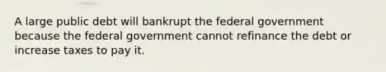 A large public debt will bankrupt the federal government because the federal government cannot refinance the debt or increase taxes to pay it.