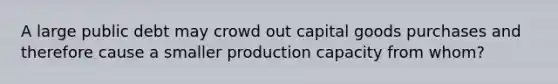 A large public debt may crowd out capital goods purchases and therefore cause a smaller production capacity from whom?